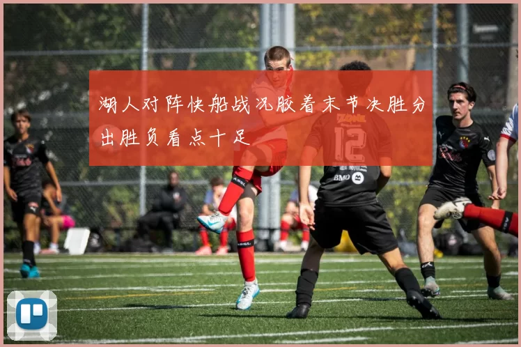 湖人对阵快船战况胶着末节决胜分出胜负看点十足
