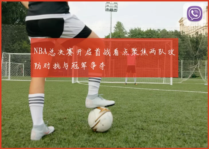 NBA总决赛开启首战看点聚焦两队攻防对抗与冠军争夺