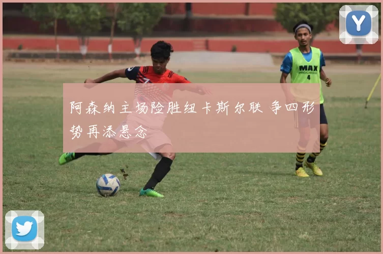 阿森纳主场险胜纽卡斯尔联 争四形势再添悬念