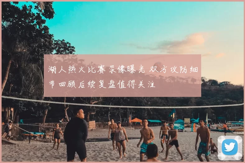 湖人热火比赛录像曝光 双方攻防细节回顾后续复盘值得关注