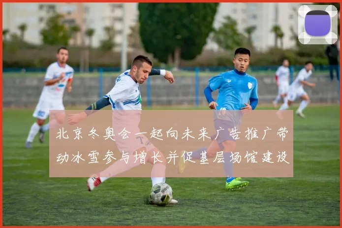 北京冬奥会一起向未来广告推广带动冰雪参与增长并促基层场馆建设