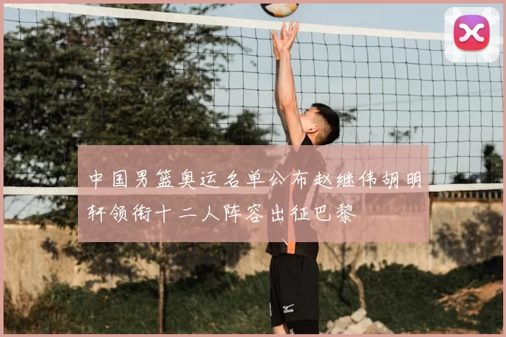 中国男篮奥运名单公布赵继伟胡明轩领衔十二人阵容出征巴黎