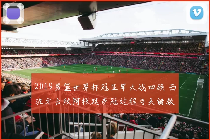 2019男篮世界杯冠亚军大战回顾 西班牙击败阿根廷夺冠过程与关键数据解析