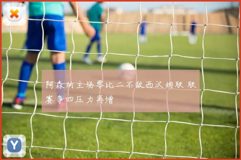 阿森纳主场零比二不敌西汉姆联 联赛争四压力再增