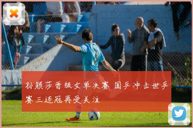 孙颖莎晋级女单决赛 国乒冲击世乒赛三连冠再受关注