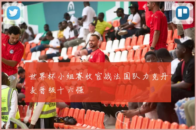 世界杯小组赛收官战法国队力克丹麦晋级十六强
