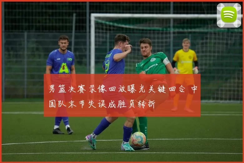 男篮决赛录像回放曝光关键回合 中国队末节失误成胜负转折