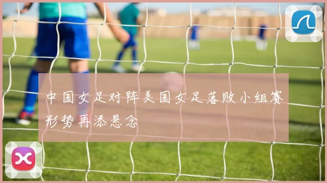 中国女足对阵美国女足落败小组赛形势再添悬念