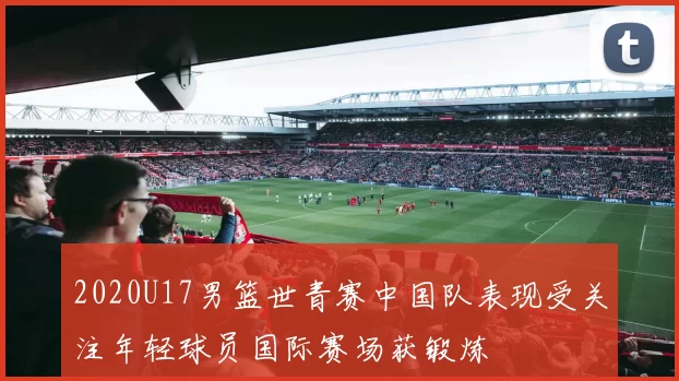 2020U17男篮世青赛中国队表现受关注年轻球员国际赛场获锻炼