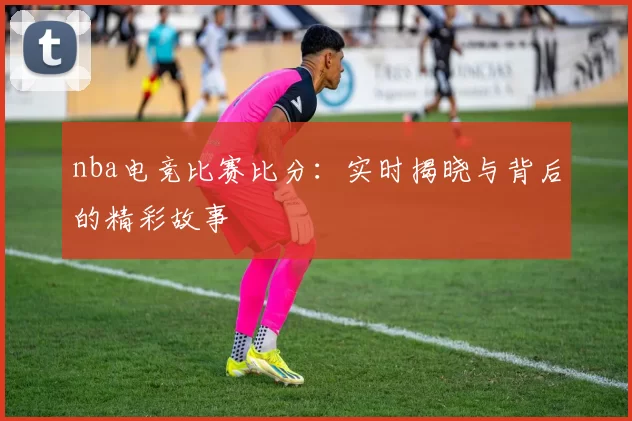 nba电竞比赛比分:实时揭晓与背后的精彩故事
