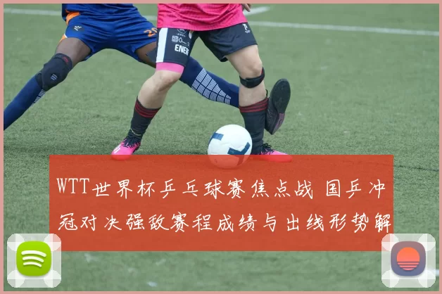 WTT世界杯乒乓球赛焦点战 国乒冲冠对决强敌赛程成绩与出线形势解析