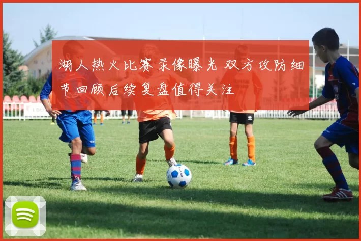 湖人热火比赛录像曝光 双方攻防细节回顾后续复盘值得关注