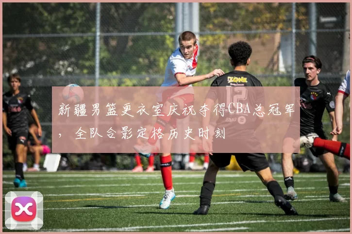 新疆男篮更衣室庆祝夺得CBA总冠军,全队合影定格历史时刻