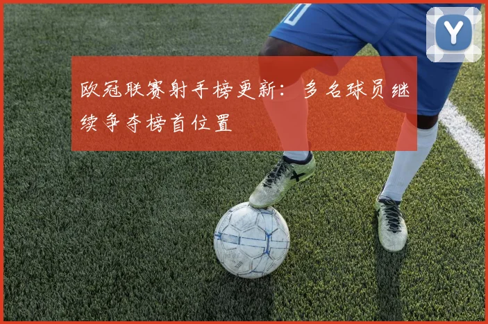 欧冠联赛射手榜更新：多名球员继续争夺榜首位置