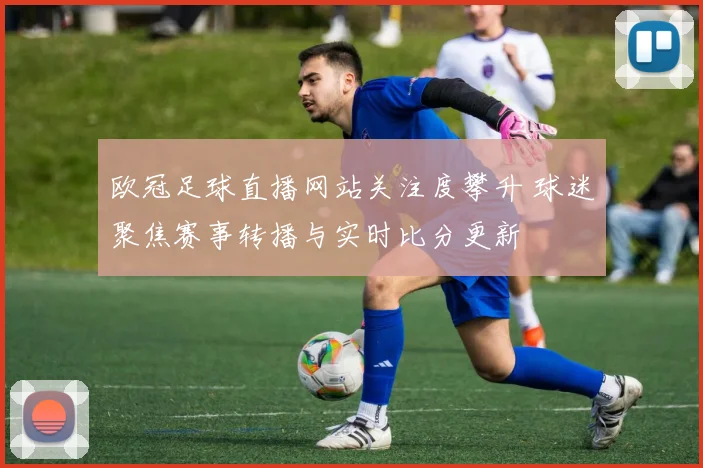 欧冠足球直播网站关注度攀升 球迷聚焦赛事转播与实时比分更新